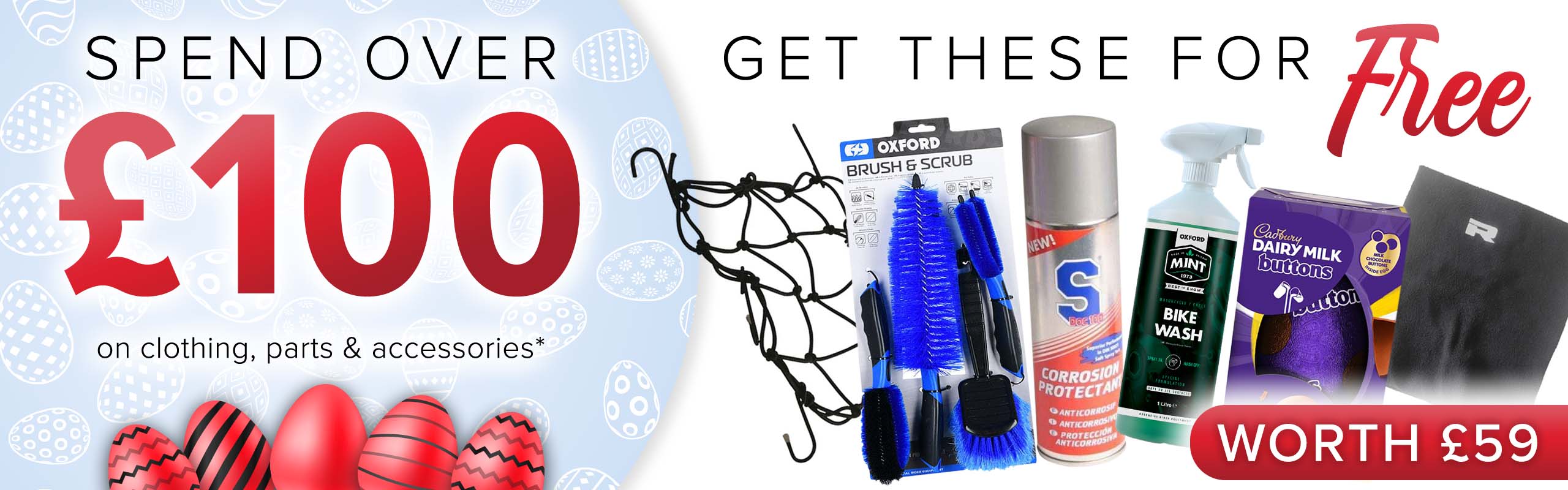 SPEND OVER £100 on clothing, parts and accessories and get THESE (An Easter egg, S Doc 100 Corrosion Protectant, and Mint Bike Wash (1l), a Richa Fleece Neck Warmer, a Luggage Cargo Net and an Oxford Brush & Scrub Set) for FREE! (Products worth £59)