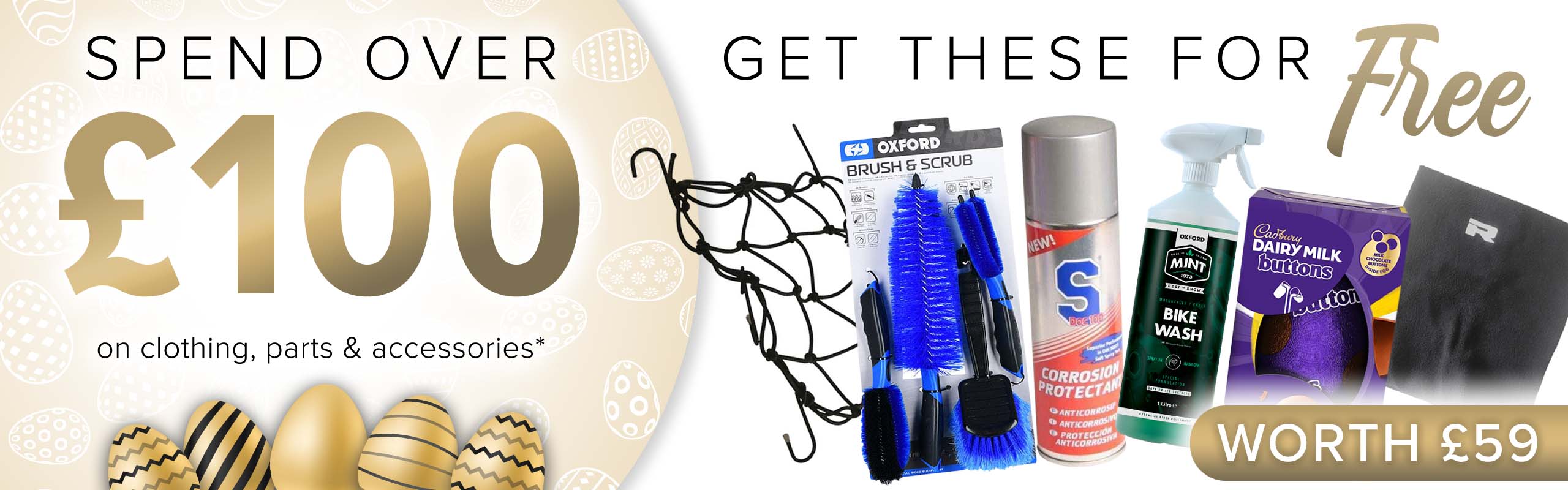 SPEND OVER £100 on clothing, parts and accessories and get THESE (An Easter egg, S Doc 100 Corrosion Protectant, and Mint Bike Wash (1l), a Richa Fleece Neck Warmer, a Luggage Cargo Net and an Oxford Brush & Scrub Set) for FREE! (Products worth £59)